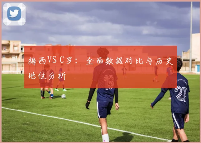 梅西VS C罗：全面数据对比与历史地位分析