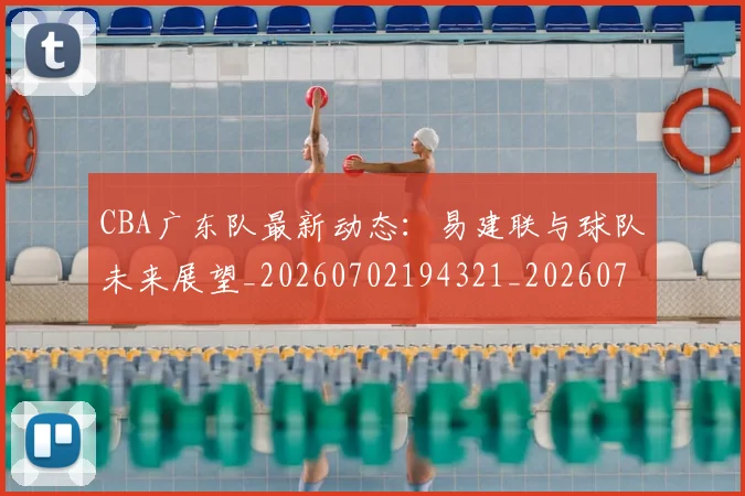 CBA广东队最新动态:易建联与球队未来展望_20260702194321_20260713214720