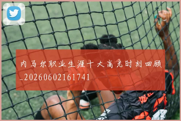 内马尔职业生涯十大高光时刻回顾_20260602161741