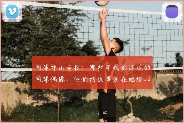 网球评论专栏:那些年我们追过的网球偶像,他们的故事还在继续_20260710003848