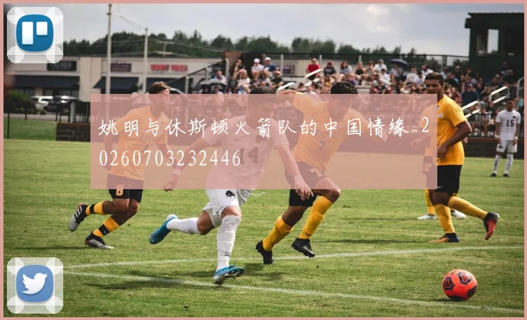 姚明与休斯顿火箭队的中国情缘_20260703232446