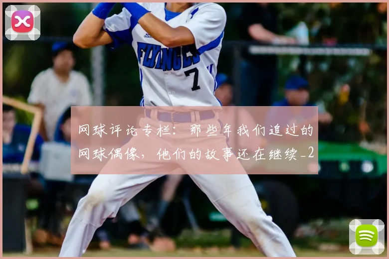 网球评论专栏：那些年我们追过的网球偶像，他们的故事还在继续_20260803143545