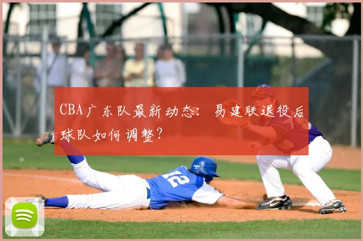 CBA广东队最新动态：易建联退役后球队如何调整？