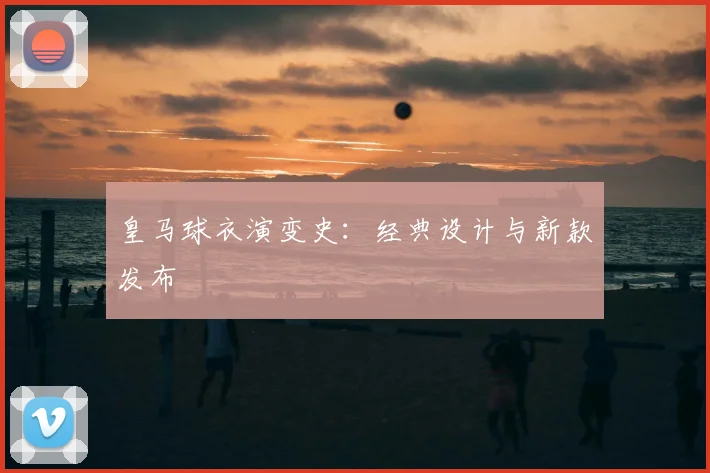 皇马球衣演变史:经典设计与新款发布