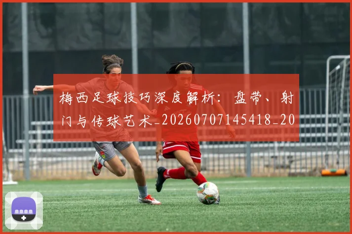 梅西足球技巧深度解析：盘带、射门与传球艺术_20260707145418_20260731182615