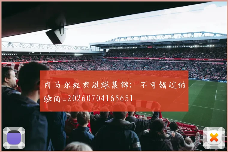 内马尔经典进球集锦：不可错过的瞬间_20260704165651