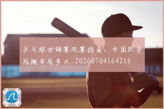 乒乓球世锦赛观赛指南,中国队夺冠概率有多大_20260704164216