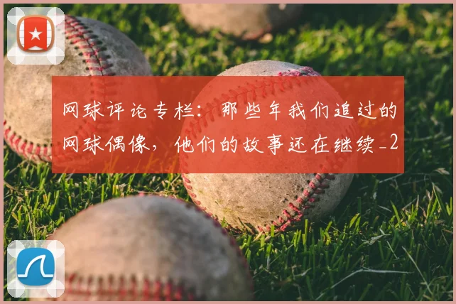 网球评论专栏：那些年我们追过的网球偶像，他们的故事还在继续_20260710003848