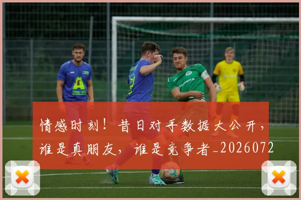 情感时刻！昔日对手数据大公开，谁是真朋友，谁是竞争者_20260723172437