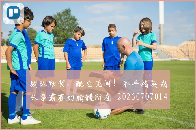 战队默契，配合无间！和平精英战队争霸赛的精髓所在_20260707014141_20260723182105